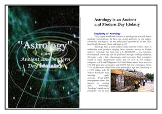 Astrology is an Ancient
                                          and Modern Day Idolatry

                                          Popularity of Astrology
                                          The current world-wide interest in astrology has reached almost
                                  epidemic propportions. In fact, one noted authority on the subject
                                  referred to astrology as ‘ the most widely spread superstition of our time. ( Dr.

"Astrology"                       Kurt Koch, Between Christ and Satan p. 12)
                                          Astrology fules a multi-million dollar industry which caters to
                                  multitudes with products ranging from customs jewelry to Zodiac
                                  trinkers. Astrology has bent into a $ 200,000,000 a year business.
                  i s an          Personalized horoscope can be purchsed through vending machines,
                                  24 hours a day , dial- a-horoscope, and even astro flash computers
  Ancient and Modern              found in many departments stores and on over 2, 000 colleges
                                  campuses in US and Philippines. In United States alone, there are over
    Day Idolatry                  175, 000 part time astrologers and 10,000 full time astrologers. Some
                                  77 % of American adults know their astrological sign and, according to
Compiled by: Isa Abdullah Biago   a 1976 Gallup poll, 32
                                  million Americans take
                                  astrology           quite
                                  seriously. Over 2,000
                                  newspapers cater to this
                                  interest by carrying
                                  daily         horoscope.
                                  Astrology’s rapid rise in
                                  popularity can be seen
 