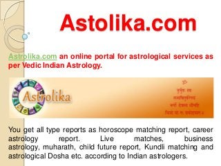 Astolika.com
Astrolika.com an online portal for astrological services as
per Vedic Indian Astrology.




You get all type reports as horoscope matching report, career
astrology       report.     Live       matches,        business
astrology, muharath, child future report, Kundli matching and
astrological Dosha etc. according to Indian astrologers.
 
