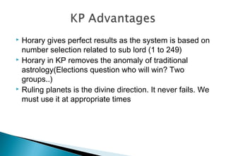  Horary gives perfect results as the system is based on
number selection related to sub lord (1 to 249)
 Horary in KP removes the anomaly of traditional
astrology(Elections question who will win? Two
groups..)
 Ruling planets is the divine direction. It never fails. We
must use it at appropriate times
 
