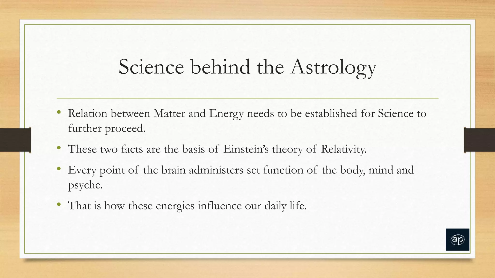 Science behind the Astrology
• Relation between Matter and Energy needs to be established for Science to
further proceed.
• These two facts are the basis of Einstein’s theory of Relativity.
• Every point of the brain administers set function of the body, mind and
psyche.
• That is how these energies influence our daily life.
 