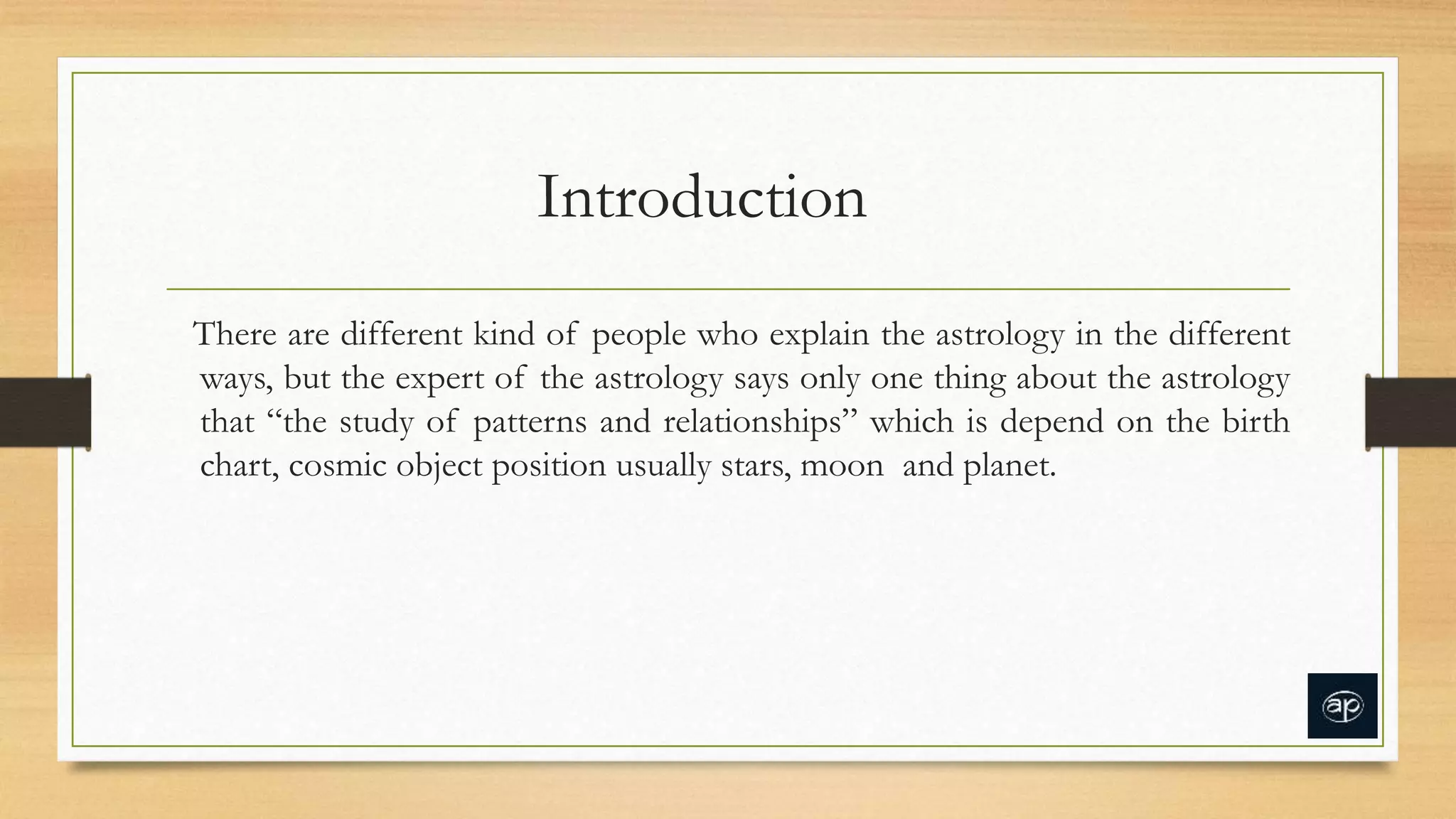 Introduction
There are different kind of people who explain the astrology in the different
ways, but the expert of the astrology says only one thing about the astrology
that “the study of patterns and relationships” which is depend on the birth
chart, cosmic object position usually stars, moon and planet.
 