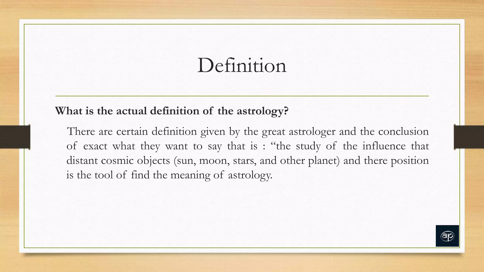 Definition
What is the actual definition of the astrology?
There are certain definition given by the great astrologer and the conclusion
of exact what they want to say that is : “the study of the influence that
distant cosmic objects (sun, moon, stars, and other planet) and there position
is the tool of find the meaning of astrology.
 