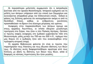 3
Οι περισσότεροι μελετητές συμφωνούν ότι η Αστρολογία
ξεκίνησε από την αρχαία Μεσοποταμία. Ιστορικά ευρήματα για τη
μελέτη των άστρων υπάρχουν από την εποχή των Σουμερίων και
συνεχίζονται σποραδικά μέχρι την Ελληνιστική εποχή. Ειδικά οι
φάσεις της Σελήνης φαίνεται ότι καταγράφονταν ακόμη κι από τη
Νεολιθική Εποχή, καθώς οι ανθρώπινες κοινότητες
προσπαθούσαν να βρουν ένα σύστημα μέτρησης του χρόνου.
Αναφορές στην παρακολούθηση των άστρων έχουμε και
στους αρχαίους Αιγυπτίους, οι οποίοι έδειχναν μεγαλύτερη
προτίμηση στο Σείριο, που ήταν ο τότε Πολικός Αστέρας. Ωστόσο
οι πρώτες σαφείς αναφορές στο ζωδιακό εμφανίζονται πάλι στη
Μεσοποταμία, μόλις μεταξύ του 700 και του 500 π.Χ., πράγμα που
μας δείχνει ότι ο ζωδιακός ήταν κάτι που ανακαλύφθηκε στην
πρόσφατη ιστορική εποχή.
Οι αρχαίοι Βαβυλώνιοι φαίνεται ότι είναι οι πρώτοι που
παρατήρησαν τους πλανήτες και τους έδωσαν ιδιότητες των θεών
τους. Οι ιδιότητες αυτές διαφοροποιήθηκαν αργότερα από τους
Έλληνες με βάση τις ιδιότητες των δικών τους θεών, αλλά οι
διαφορές σε κάποιες περιπτώσεις δεν ήταν μεγάλες.
 
