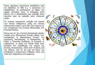 Στους αρχαίους Αιγυπτίους αποδίδεται από
τον Ηρόδοτο το 450 π.χ. η ικανότητα να
προβλέπουν τα μελλούμενα με βάση την
ημέρα γέννησης τους. Η αναφορά αυτή
δείχνει ότι η Αστρολογία είχε εισαχθεί στην
Αίγυπτο πριν να εισαχθεί στον ελληνικό
χώρο.
Το ατομικό ωροσκόπιο εισήχθη στη λογική
των κοινών ανθρώπων μόλις την ύστερη
ελληνιστική εποχή κι αυτό δεν ήταν άσχετο με
την επικράτηση της Στωικής Φιλοσοφίας στο
Ρωμαϊκό Κόσμο.
Όπως και να’ 'χει η δυτική Αστρολογία οφείλει
πολλά στην Ελληνιστική Εποχή καθώς τότε
εισήχθησαν οι βασικότερες έννοιες της
σημερινής Αστρολογίας. Ο Ωροσκόπος, οι
Οίκοι, ο Τροπικός Ζωδιακός, τα Στοιχεία, οι
κυβερνήτες, οι όψεις και πολλά άλλα ήταν
στοιχεία που σημάδεψαν την πορεία της
δυτικής Αστρολογίας, αλλά κατά πολλούς και
της Ινδικής, που αν και έχει και δικές της
καταβολές η ελληνιστική επίδραση πάνω της
είναι κάτι παραπάνω από εμφανής.
4
 
