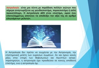 5
Αστρολογία είναι μια τέχνη με παράδοση πολλών αιώνων που
σήμερα αναγνωρίζεται ως ψευδοεπιστήμη, παραεπιστήμη ή απλή
προκατάληψη. Η Αστρολογία ΔΕΝ είναι επιστήμη, αφού έχει
επανειλημμένως αποτύχει να αποδείξει την αξία της σε αριθμό
ελεγχόμενων μελετών.
Η Αστρολογία δεν πρέπει να συγχέεται με την Αστρονομία, την
επιστημονική μελέτη των ουρανίων σωμάτων. Αν και έχουν κοινές
ρίζες στην εποχή των Βαβυλωνίων και Αιγυπτίων αστρο-
παρατηρητών, η αστρονομία έχει προοδεύσει σε κοινώς αποδεκτή
επιστήμη, ενώ η αστρολογία όχι.
 
