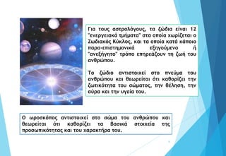 8
Για τους αστρολόγους, τα ζώδια είναι 12
"ενεργειακά τμήματα" στα οποία χωρίζεται ο
Ζωδιακός Κύκλος, και τα οποία κατά κάποιο
παρα-επιστημονικά εξηγούμενο ή
"ανεξήγητο" τρόπο επηρεάζουν τη ζωή του
ανθρώπου.
Το ζώδιο αντιστοιχεί στο πνεύμα του
ανθρώπου και θεωρείται ότι καθορίζει την
ζωτικότητα του σώματος, την θέληση, την
αύρα και την υγεία του.
Ο ωροσκόπος αντιστοιχεί στο σώμα του ανθρώπου και
θεωρείται ότι καθορίζει τα βασικά στοιχεία της
προσωπικότητας και του χαρακτήρα του.
 