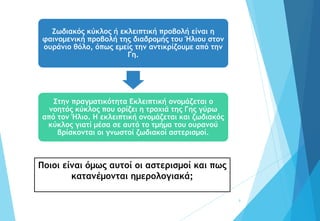 9
Ζωδιακός κύκλος ή εκλειπτική προβολή είναι η
φαινομενική προβολή της διαδρομής του Ήλιου στον
ουράνιο θόλο, όπως εμείς την αντικρίζουμε από την
Γη.
Στην πραγματικότητα Εκλειπτική ονομάζεται ο
νοητός κύκλος που ορίζει η τροχιά της Γης γύρω
από τον Ήλιο. Η εκλειπτική ονομάζεται και ζωδιακός
κύκλος γιατί μέσα σε αυτό το τμήμα του ουρανού
βρίσκονται οι γνωστοί ζωδιακοί αστερισμοί.
Ποιοι είναι όμως αυτοί οι αστερισμοί και πως
κατανέμονται ημερολογιακά;
 
