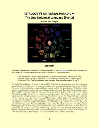 1
ASTROLOGY’S UNIVERSAL PARADIGM:
The One Universal Language (Part 2)
William John Meegan
ABSTRACT
Astrology is in every sense a wholly mystical religious paradigm. It is the sine qua non of all religions that ever was,
is or ever will be. Its innumerable mysteries cannot be fathomed by the human intellect.
Virgil (symbolically, human reason and logic) in La Divina Commedia, says to Dante after
traversing the Wall of Flames (Baptism of Fire) in Purgatory, having arrived on the periphery of
the Garden of Eden, “you’ve reached the place where my discernment has reached its end”1
.
The Wall of Flames (Baptism of Fire) is of course FAITH. And this is why Virgil says no more after the twenty-
seventh chapter of Purgatory, not even when he leaves to return to his own niche in the great scheme of things.
The human intellect has nothing to say or add to the mystical world of the spiritual ethers. All that the intellect
(psyche) can possible do is imagine that something exists beyond its reach. Otherwise, the spiritual ethers are a
total ‘absolute’ mystery to the psyche. This paper can only provide a shadowy sketch of the overall religious
(Astrological) paradigm that the human intellect can possibly envisage. Other than personally having a spiritual
experience or the ability to acquire an understanding of the Esoteric Science2
that the spiritual ethers sends forth
into the world via every psyche there is no way of fathoming its mystical depths. The sages of antiquity that
envisaged this Esoteric Science amalgamated their mythologies to it in order to preserve it for posterity. It is the
Esoteric Science (commentary on the MONAD) that edified the ancient sages in the manner in which they would
write their literature, create their arts and build their monuments. This paradoxical manner of teaching prevents
the lethargic psyche from discerning it and only those that truly want to learn what life is about can envision it.
Such studies may not speed up the process of receiving a spiritual vision from the spiritual ethers; however, it is
the only venue that will allow those that have received the vision to understand it. This is what all religions on
earth are about; teaching the initiate (one who has received the vision) what the vision is about.
 