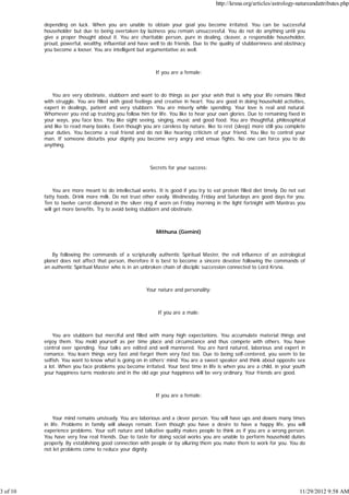 http://krsna.org/articles/astrology-natureandattributes.php


          depending on luck. When you are unable to obtain your goal you become irritated. You can be successful
          householder but due to being overtaken by laziness you remain unsuccessful. You do not do anything until you
          give a proper thought about it. You are charitable person, pure in dealing, cleaver, a responsible householder,
          proud, powerful, wealthy, influential and have well to do friends. Due to the quality of stubbornness and obstinacy
          you become a looser. You are intelligent but argumentative as well.



                                                           If you are a female:



             You are very obstinate, stubborn and want to do things as per your wish that is why your life remains filled
          with struggle. You are filled with good feelings and creative in heart. You are good in doing household activities,
          expert in dealings, patient and very stubborn. You are miserly while spending. Your love is real and natural.
          Whomever you end up trusting you follow him for life. You like to hear your own glories. Due to remaining fixed in
          your ways, you face loss. You like sight seeing, singing, music and good food. You are thoughtful, philosophical
          and like to read many books. Even though you are careless by nature, like to rest (sleep) more still you complete
          your duties. You become a real friend and do not like hearing criticism of your friend. You like to control your
          man. If someone disturbs your dignity you become very angry and ensue fights. No one can force you to do
          anything.



                                                         Secrets for your success:



               You are more meant to do intellectual works. It is good if you try to eat protein filled diet timely. Do not eat
          fatty foods. Drink more milk. Do not trust other easily. Wednesday, Friday and Saturdays are good days for you.
          Ten to twelve carrot diamond in the silver ring if worn on Friday morning in the light fortnight with Mantras you
          will get more benefits. Try to avoid being stubborn and obstinate.



                                                            Mithuna (Gemini)



              By following the commands of a scripturally authentic Spiritual Master, the evil influence of an astrological
          planet does not affect that person, therefore it is best to become a sincere devotee following the commands of
          an authentic Spiritual Master who is in an unbroken chain of disciplic succession connected to Lord Krsna.



                                                       Your nature and personality:



                                                            If you are a male:



              You are stubborn but merciful and filled with many high expectations. You accumulate material things and
          enjoy them. You mold yourself as per time place and circumstance and thus compete with others. You have
          control over spending. Your talks are edited and well mannered. You are hard natured, laborious and expert in
          romance. You learn things very fast and forget them very fast too. Due to being self-centered, you seem to be
          selfish. You want to know what is going on in others’ mind. You are a sweet speaker and think about opposite sex
          a lot. When you face problems you become irritated. Your best time in life is when you are a child, in your youth
          your happiness turns moderate and in the old age your happiness will be very ordinary. Your friends are good.



                                                           If you are a female:



              Your mind remains unsteady. You are laborious and a clever person. You will have ups and downs many times
          in life. Problems in family will always remain. Even though you have a desire to have a happy life, you will
          experience problems. Your soft nature and talkative quality makes people to think as if you are a wrong person.
          You have very few real friends. Due to taste for doing social works you are unable to perform household duties
          properly. By establishing good connection with people or by alluring them you make them to work for you. You do
          not let problems come to reduce your dignity.




3 of 10                                                                                                                     11/29/2012 9:58 AM
 