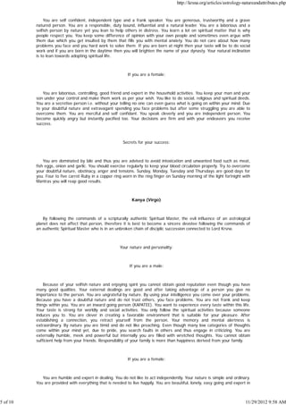 http://krsna.org/articles/astrology-natureandattributes.php


              You are self confident, independent type and a frank speaker. You are generous, trustworthy and a grave
          natured person. You are a responsible, duty bound, influential and a natural leader. You are a laborious and a
          selfish person by nature yet you lean to help others in distress. You learn a lot on spiritual matter that is why
          people respect you. You keep some difference of opinion with your own people and sometimes even argue with
          them due which you get insulted by them that fills you with mental anxiety. You do not care about how many
          problems you face and you hard work to solve them. If you are born at night then your taste will be to do social
          work and if you are born in the daytime then you will brighten the name of your dynasty. Your natural inclination
          is to lean towards adopting spiritual life.



                                                           If you are a female:



              You are laborious, controlling, good friend and expert in the household activities. You keep your man and your
          son under your control and make them work as per your wish. You like to do social, religious and spiritual deeds.
          You are a secretive person i.e. without your telling no one can even guess what is going on within your mind. Due
          to your doubtful nature and extravagant spending you face problems but after some struggling you are able to
          overcome them. You are merciful and self confidant. You speak cleverly and you are independent person. You
          become quickly angry but instantly pacified too. Your decisions are firm and with your endeavors you receive
          success.



                                                         Secrets for your success:



              You are dominated by bile and thus you are advised to avoid intoxication and unwanted food such as meat,
          fish eggs, onion and garlic. You should exercise regularly to keep your blood circulation properly. Try to overcome
          your doubtful nature, obstinacy, anger and tensions. Sunday, Monday, Tuesday and Thursdays are good days for
          you. Four to five carrot Ruby in a copper ring worn in the ring finger on Sunday morning of the light fortnight with
          Mantras you will reap good results.



                                                             Kanya (Virgo)



              By following the commands of a scripturally authentic Spiritual Master, the evil influence of an astrological
          planet does not affect that person, therefore it is best to become a sincere devotee following the commands of
          an authentic Spiritual Master who is in an unbroken chain of disciplic succession connected to Lord Krsna.



                                                       Your nature and personality:



                                                            If you are a male:



              Because of your selfish nature and enjoying spirit you cannot obtain good reputation even though you have
          many good qualities. Your external dealings are good and after taking advantage of a person you give no
          importance to the person. You are ungrateful by nature. By using your intelligence you come over your problems.
          Because you have a doubtful nature and do not trust others, you face problems. You are not frank and keep
          things within you. You are an inward going person (KAPATEE). You want to experience every taste within this life.
          Your taste is strong for worldly and social activities. You only follow the spiritual activities because someone
          induces you to. You are clever in creating a favorable environment that is suitable for your pleasure. After
          establishing a connection, you retract yourself from the person. Your memory and mental alertness is
          extraordinary. By nature you are timid and do not like preaching. Even though many low categories of thoughts
          come within your mind yet, due to pride, you search faults in others and thus engage in criticizing. You are
          externally humble, meek and powerful but internally you are filled with wretched thoughts. You cannot obtain
          sufficient help from your friends. Responsibility of your family is more than happiness derived from your family.



                                                           If you are a female:



             You are humble and expert in dealing. You do not like to act independently. Your nature is simple and ordinary.
          You are provided with everything that is needed to live happily. You are beautiful, lonely, easy going and expert in



5 of 10                                                                                                                    11/29/2012 9:58 AM
 