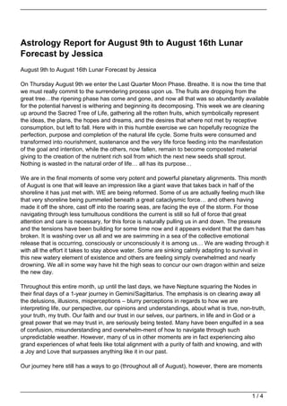 Astrology Report for August 9th to August 16th Lunar
Forecast by Jessica
August 9th to August 16th Lunar Forecast by Jessica

On Thursday August 9th we enter the Last Quarter Moon Phase. Breathe. It is now the time that
we must really commit to the surrendering process upon us. The fruits are dropping from the
great tree…the ripening phase has come and gone, and now all that was so abundantly available
for the potential harvest is withering and beginning its decomposing. This week we are cleaning
up around the Sacred Tree of Life, gathering all the rotten fruits, which symbolically represent
the ideas, the plans, the hopes and dreams, and the desires that where not met by receptive
consumption, but left to fall. Here with in this humble exercise we can hopefully recognize the
perfection, purpose and completion of the natural life cycle. Some fruits were consumed and
transformed into nourishment, sustenance and the very life force feeding into the manifestation
of the goal and intention, while the others, now fallen, remain to become composted material
giving to the creation of the nutrient rich soil from which the next new seeds shall sprout.
Nothing is wasted in the natural order of life… all has its purpose…

We are in the final moments of some very potent and powerful planetary alignments. This month
of August is one that will leave an impression like a giant wave that takes back in half of the
shoreline it has just met with. WE are being reformed. Some of us are actually feeling much like
that very shoreline being pummeled beneath a great cataclysmic force… and others having
made it off the shore, cast off into the roaring seas, are facing the eye of the storm. For those
navigating through less tumultuous conditions the current is still so full of force that great
attention and care is necessary, for this force is naturally pulling us in and down. The pressure
and the tensions have been building for some time now and it appears evident that the dam has
broken. It is washing over us all and we are swimming in a sea of the collective emotional
release that is occurring, consciously or unconsciously it is among us… We are wading through it
with all the effort it takes to stay above water. Some are sinking calmly adapting to survival in
this new watery element of existence and others are feeling simply overwhelmed and nearly
drowning. We all in some way have hit the high seas to concur our own dragon within and seize
the new day.

Throughout this entire month, up until the last days, we have Neptune squaring the Nodes in
their final days of a 1-year journey in Gemini/Sagittarius. The emphasis is on clearing away all
the delusions, illusions, misperceptions – blurry perceptions in regards to how we are
interpreting life, our perspective, our opinions and understandings, about what is true, non-truth,
your truth, my truth. Our faith and our trust in our selves, our partners, in life and in God or a
great power that we may trust in, are seriously being tested. Many have been engulfed in a sea
of confusion, misunderstanding and overwhelm-ment of how to navigate through such
unpredictable weather. However, many of us in other moments are in fact experiencing also
grand experiences of what feels like total alignment with a purity of faith and knowing, and with
a Joy and Love that surpasses anything like it in our past.

Our journey here still has a ways to go (throughout all of August), however, there are moments




                                                                                             1/4
 