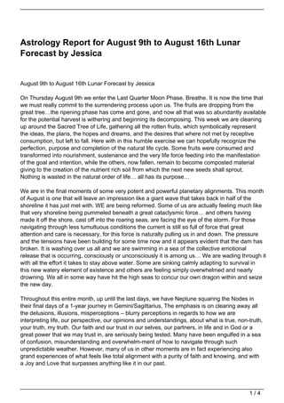 Astrology Report for August 9th to August 16th Lunar
Forecast by Jessica


August 9th to August 16th Lunar Forecast by Jessica

On Thursday August 9th we enter the Last Quarter Moon Phase. Breathe. It is now the time that
we must really commit to the surrendering process upon us. The fruits are dropping from the
great tree…the ripening phase has come and gone, and now all that was so abundantly available
for the potential harvest is withering and beginning its decomposing. This week we are cleaning
up around the Sacred Tree of Life, gathering all the rotten fruits, which symbolically represent
the ideas, the plans, the hopes and dreams, and the desires that where not met by receptive
consumption, but left to fall. Here with in this humble exercise we can hopefully recognize the
perfection, purpose and completion of the natural life cycle. Some fruits were consumed and
transformed into nourishment, sustenance and the very life force feeding into the manifestation
of the goal and intention, while the others, now fallen, remain to become composted material
giving to the creation of the nutrient rich soil from which the next new seeds shall sprout.
Nothing is wasted in the natural order of life… all has its purpose…

We are in the final moments of some very potent and powerful planetary alignments. This month
of August is one that will leave an impression like a giant wave that takes back in half of the
shoreline it has just met with. WE are being reformed. Some of us are actually feeling much like
that very shoreline being pummeled beneath a great cataclysmic force… and others having
made it off the shore, cast off into the roaring seas, are facing the eye of the storm. For those
navigating through less tumultuous conditions the current is still so full of force that great
attention and care is necessary, for this force is naturally pulling us in and down. The pressure
and the tensions have been building for some time now and it appears evident that the dam has
broken. It is washing over us all and we are swimming in a sea of the collective emotional
release that is occurring, consciously or unconsciously it is among us… We are wading through it
with all the effort it takes to stay above water. Some are sinking calmly adapting to survival in
this new watery element of existence and others are feeling simply overwhelmed and nearly
drowning. We all in some way have hit the high seas to concur our own dragon within and seize
the new day.

Throughout this entire month, up until the last days, we have Neptune squaring the Nodes in
their final days of a 1-year journey in Gemini/Sagittarius. The emphasis is on clearing away all
the delusions, illusions, misperceptions – blurry perceptions in regards to how we are
interpreting life, our perspective, our opinions and understandings, about what is true, non-truth,
your truth, my truth. Our faith and our trust in our selves, our partners, in life and in God or a
great power that we may trust in, are seriously being tested. Many have been engulfed in a sea
of confusion, misunderstanding and overwhelm-ment of how to navigate through such
unpredictable weather. However, many of us in other moments are in fact experiencing also
grand experiences of what feels like total alignment with a purity of faith and knowing, and with
a Joy and Love that surpasses anything like it in our past.




                                                                                             1/4
 
