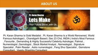 ABOUT US
Pt. Karan Sharma Is Gold Medalist . Pt. Karan Sharma Is a World Renowned, World
Famous Astrologer) , Chandigarh Based ( Sec 23 Chd, INDIA ) India's Most Famous
, Favourite , Demanding & Highly Successful Celebrity Astrologer, Palmist ,
Numerologist ,Gemologist , Stock Market Analyst , Nameologist , Signature
Specialist , Palm Reader , Astro numerologist , Feng Shui Specialist , Gemstone
Consultant , Vaastu Shashtra Consultant .
 