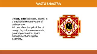 VASTU SHASTRA
Vastu shastra (vāstu śāstra) is
a traditional Hindu system of
architecture.
It describes the principles of
design, layout, measurements,
ground preparation, space
arrangement and spatial
geometry.
 