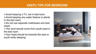 VASTU TIPS FOR BEDROOM
Avoid keeping a T.V. set in bed-room.
Avoid keeping any water feature or plants
in the bed room.
Do not use separate mattresses and bed-
sheet.
The wind should come from south-west in
the bed room.
Your head should be towards the east or
south while sleeping.
 