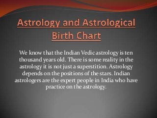 We know that the Indian Vedic astrology is ten
  thousand years old. There is some reality in the
  astrology it is not just a superstition. Astrology
   depends on the positions of the stars. Indian
astrologers are the expert people in India who have
             practice on the astrology.
 