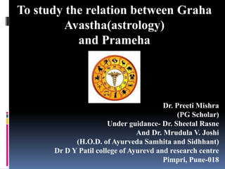 To study the relation between Graha
Avastha(astrology)
and Prameha
Dr. Preeti Mishra
(PG Scholar)
Under guidance- Dr. Sheetal Rasne
And Dr. Mrudula V. Joshi
(H.O.D. of Ayurveda Samhita and Sidhhant)
Dr D Y Patil college of Ayurevd and research centre
Pimpri, Pune-018
 
