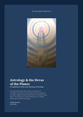 An AstroQab Publication




Astrology & the Devas
of the Planes
An Exploration of the Inner Workings of Astrology

This booklet describes the esoteric mechanism of
astrology. It presents a thesis based on the Theosophical
principles taught by Master Djwal Khul in his books by Alice
Bailey. These ideas form the foundation for a complete
philosophy of esoteric astrology.

Patrick Mulcahy
2/27/2011
 