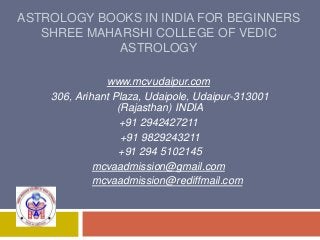 ASTROLOGY BOOKS IN INDIA FOR BEGINNERS
SHREE MAHARSHI COLLEGE OF VEDIC
ASTROLOGY
www.mcvudaipur.com
306, Arihant Plaza, Udaipole, Udaipur-313001
(Rajasthan) INDIA
+91 2942427211
+91 9829243211
+91 294 5102145
mcvaadmission@gmail.com
mcvaadmission@rediffmail.com
 