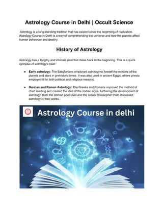 Astrology Course in Delhi | Occult Science
Astrology is a long-standing tradition that has existed since the beginning of civilization.
Astrology Course in Delhi is a way of comprehending the universe and how the planets affect
human behaviour and destiny.
History of Astrology
Astrology has a lengthy and intricate past that dates back to the beginning. This is a quick
synopsis of astrology's past:
● Early astrology: The Babylonians employed astrology to foretell the motions of the
planets and stars in prehistoric times. It was also used in ancient Egypt, where priests
employed it for both political and religious reasons.
● Grecian and Roman Astrology: The Greeks and Romans improved the method of
chart reading and created the idea of the zodiac signs, furthering the development of
astrology. Both the Roman poet Ovid and the Greek philosopher Plato discussed
astrology in their works.
 