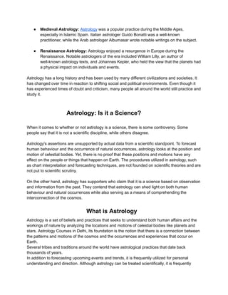 ● Medieval Astrology: Astrology was a popular practice during the Middle Ages,
especially in Islamic Spain. Italian astrologer Guido Bonatti was a well-known
practitioner, while the Arab astrologer Albumasar wrote notable writings on the subject.
● Renaissance Astrology: Astrology enjoyed a resurgence in Europe during the
Renaissance. Notable astrologers of the era included William Lilly, an author of
well-known astrology texts, and Johannes Kepler, who held the view that the planets had
a physical impact on individuals and events.
Astrology has a long history and has been used by many different civilizations and societies. It
has changed over time in reaction to shifting social and political environments. Even though it
has experienced times of doubt and criticism, many people all around the world still practice and
study it.
Astrology: Is it a Science?
When it comes to whether or not astrology is a science, there is some controversy. Some
people say that it is not a scientific discipline, while others disagree.
Astrology's assertions are unsupported by actual data from a scientific standpoint. To forecast
human behaviour and the occurrence of natural occurrences, astrology looks at the position and
motion of celestial bodies. Yet, there is no proof that these positions and motions have any
effect on the people or things that happen on Earth. The procedures utilized in astrology, such
as chart interpretation and forecasting techniques, are not founded on scientific theories and are
not put to scientific scrutiny.
On the other hand, astrology has supporters who claim that it is a science based on observation
and information from the past. They contend that astrology can shed light on both human
behaviour and natural occurrences while also serving as a means of comprehending the
interconnection of the cosmos.
What is Astrology
Astrology is a set of beliefs and practices that seeks to understand both human affairs and the
workings of nature by analyzing the locations and motions of celestial bodies like planets and
stars. Astrology Courses in Delhi, Its foundation is the notion that there is a connection between
the patterns and motions of the cosmos and the occurrences and experiences that occur on
Earth.
Several tribes and traditions around the world have astrological practices that date back
thousands of years.
In addition to forecasting upcoming events and trends, it is frequently utilized for personal
understanding and direction. Although astrology can be treated scientifically, it is frequently
 