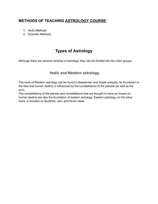 METHODS OF TEACHING ASTROLOGY COURSE:
1. Vedic Methods
2. Scientific Methods.
Types of Astrology
Although there are several varieties of astrology, they can be divided into two main groups:
Vedic and Western astrology.
The roots of Western astrology can be found in Babylonian and Greek antiquity. Its foundation is
the idea that human destiny is influenced by the constellations of the planets (as well as the
sun).
The constellations of the planets and constellations that are thought to have an impact on
human destiny are also the foundation of eastern astrology. Eastern astrology, on the other
hand, is founded on Buddhist, Jain, and Hindu ideas.
 