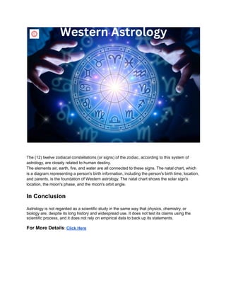 The (12) twelve zodiacal constellations (or signs) of the zodiac, according to this system of
astrology, are closely related to human destiny.
The elements air, earth, fire, and water are all connected to these signs. The natal chart, which
is a diagram representing a person's birth information, including the person's birth time, location,
and parents, is the foundation of Western astrology. The natal chart shows the solar sign's
location, the moon's phase, and the moon's orbit angle.
In Conclusion
Astrology is not regarded as a scientific study in the same way that physics, chemistry, or
biology are, despite its long history and widespread use. It does not test its claims using the
scientific process, and it does not rely on empirical data to back up its statements.
For More Details: Click Here
 