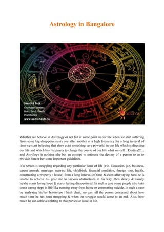 Astrology in Bangalore
Whether we believe in Astrology or not but at some point in our life when we start suffering
from some big disappointments one after another at a high frequency for a long interval of
time we start believing that there exist something very powerful in our life which is directing
our life and which has the power to change the course of our life what we call... Destiny!!!...
and Astrology is nothing else but an attempt to estimate the destiny of a person so as to
provide him or her some important guidelines.
If a person is struggling regarding any particular issue of life (viz. Education, job, business,
career growth, marriage, married life, childbirth, financial condition, foreign tour, health,
constructing a property / house) from a long interval of time & even after trying hard he is
unable to achieve his goal due to various obstructions in his way, then slowly & slowly
he/she starts losing hope & starts feeling disappointed. In such a case some people also take
some wrong steps in life like running away from home or committing suicide. In such a case
by analyzing his/her horoscope / birth chart, we can tell the person concerned about how
much time he has been struggling & when the struggle would come to an end. Also, how
much he can achieve relating to that particular issue in life.
 