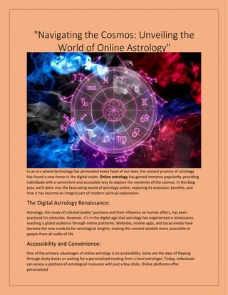 "Navigating the Cosmos: Unveiling the
World of Online Astrology"
In an era where technology has permeated every facet of our lives, the ancient practice of astrology
has found a new home in the digital realm. Online astrology has gained immense popularity, providing
individuals with a convenient and accessible way to explore the mysteries of the cosmos. In this blog
post, we'll delve into the fascinating world of astrology online, exploring its evolution, benefits, and
how it has become an integral part of modern spiritual exploration.
The Digital Astrology Renaissance:
Astrology, the study of celestial bodies' positions and their influence on human affairs, has been
practiced for centuries. However, it's in the digital age that astrology has experienced a renaissance,
reaching a global audience through online platforms. Websites, mobile apps, and social media have
become the new conduits for astrological insights, making this ancient wisdom more accessible to
people from all walks of life.
Accessibility and Convenience:
One of the primary advantages of online astrology is its accessibility. Gone are the days of flipping
through dusty books or waiting for a personalized reading from a local astrologer. Today, individuals
can access a plethora of astrological resources with just a few clicks. Online platforms offer
personalized
 
