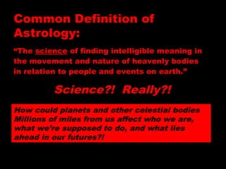 “The science of finding intelligible meaning in
the movement and nature of heavenly bodies
in relation to people and events on earth.”
How could planets and other celestial bodies
Millions of miles from us affect who we are,
what we’re supposed to do, and what lies
ahead in our futures?!
Common Definition of
Astrology:
Science?! Really?!
 