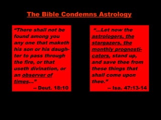 “There shall not be
found among you
any one that maketh
his son or his daugh-
ter to pass through
the fire, or that
useth divination, or
an observer of
times…”
-- Deut. 18:10
The Bible Condemns Astrology
“…Let now the
astrologers, the
stargazers, the
monthly prognosti-
cators, stand up,
and save thee from
these things that
shall come upon
thee.”
-- Isa. 47:13-14
 
