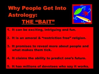 Why People Get Into
Astrology:
THE “BAIT”
1. It can be exciting, intriguing and fun.
2. It is an amoral & “restriction free” religion.
3. It promises to reveal more about people and
what makes them tick.
4. It claims the ability to predict one’s future.
5. It has millions of devotees who say it works.
 