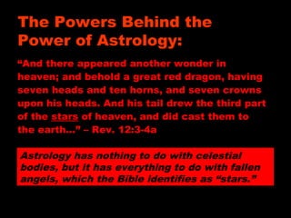 “And there appeared another wonder in
heaven; and behold a great red dragon, having
seven heads and ten horns, and seven crowns
upon his heads. And his tail drew the third part
of the stars of heaven, and did cast them to
the earth…” – Rev. 12:3-4a
Astrology has nothing to do with celestial
bodies, but it has everything to do with fallen
angels, which the Bible identifies as “stars.”
The Powers Behind the
Power of Astrology:
 