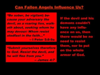 “Be sober, be vigilant; be-
cause your adversary the
devil, as a roaring lion, walk-
eth about, seeking whom he
may devour: Whom resist
stedfast in the faith…”
-- I Peter 5:8-9a
Can Fallen Angels Influence Us?
“Submit yourselves therefore
to God. Resist the devil, and
he will flee from you.”
-- James 4:7
If the devil and his
demons couldn’t
have any influ-
ence on us, then
there would be no
need to resist
them, nor to put
on the whole
armor of God.
 