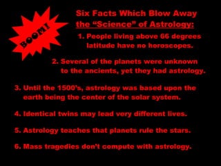 Six Facts Which Blow Away
the “Science” of Astrology:
BO
O
M
!
1. People living above 66 degrees
latitude have no horoscopes.
2. Several of the planets were unknown
to the ancients, yet they had astrology.
3. Until the 1500’s, astrology was based upon the
earth being the center of the solar system.
4. Identical twins may lead very different lives.
5. Astrology teaches that planets rule the stars.
6. Mass tragedies don’t compute with astrology.
 