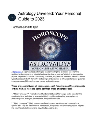 Astrology Unveiled: Your Personal
Guide to 2023
Horoscope and Its Type
A horoscope is a personalized astrological chart or reading that is created based on the
positions and movements of celestial bodies at the time of a person's birth. It is often used to
provide insights into a person's personality, character, and potential life events. Horoscopes are
typically associated with the twelve zodiac signs and are used to offer predictions and guidance
in various areas of life, such as love, career, and relationships.
There are several types of horoscopes, each focusing on different aspects
or time frames. Here are some common types of horoscopes:
1.**Natal Horoscope**: This is the most fundamental type of horoscope and is based on the
exact date, time, and place of a person's birth. It provides insights into a person's core
personality traits, strengths, weaknesses, and potential life path.
2.**Daily Horoscope**: Daily horoscopes offer short-term predictions and guidance for a
specific day. They are often found in newspapers, magazines, and online and provide insights
into how the celestial movements may affect a person's day.
 