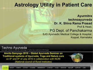 Astrology Utility in Patient Care

                                                              Ayurmitra
                                                         technoayurveda
                                               Dr. K. Shiva Rama Prasad
                                                                 Prof & Head,
                                           PG Dept. of Panchakarma
                                     SJG Ayurvedic Medical College & Hospital,
                                                           Koppal, Karnataka




 Amrita Samyoga 2010 – Global Ayurveda Seminar on
Traditional systems of Ayurveda, Yoga and Nature cure
   on 8th and 9th of July 2010 in collaboration with NCRI
            (National council of Rural Institutes)
 