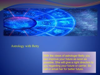 Astrology with Betty
With the views of astrologer Betty you
can improve your future as soon as
possible. She will give a right direction to
you regarding your future or carrier. So
call or email her for better future.
 