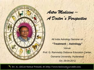Astro Medicine –
                             A Doctor’s Perspective


                                 All India Astrology Seminar on
                                  “Treatment – Astrology”
                                            Venue:
                          Prof. G. Ramreddy Distance Education Center,
                                 Osmania University, Hyderabad
                                        On: 29-04-2012

Dr. K. Shiva Rama Prasad, at http://www.technoayurveda.com/
 