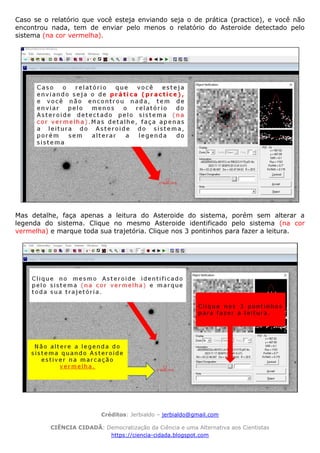 Créditos: Jerbialdo – jerbialdo@gmail.com
CIÊNCIA CIDADÃ: Democratização da Ciência e uma Alternativa aos Cientistas
https://ciencia-cidada.blogspot.com
Caso se o relatório que você esteja enviando seja o de prática (practice), e você não
encontrou nada, tem de enviar pelo menos o relatório do Asteroide detectado pelo
sistema (na cor vermelha).
Mas detalhe, faça apenas a leitura do Asteroide do sistema, porém sem alterar a
legenda do sistema. Clique no mesmo Asteroide identificado pelo sistema (na cor
vermelha) e marque toda sua trajetória. Clique nos 3 pontinhos para fazer a leitura.
 