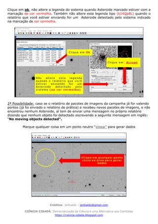 Créditos: Jerbialdo – jerbialdo@gmail.com
CIÊNCIA CIDADÃ: Democratização da Ciência e uma Alternativa aos Cientistas
https://ciencia-cidada.blogspot.com
Clique em ok, não altere a legenda do sistema quando Asteroide marcado estiver com a
marcação de cor vermelha. Também não altere esta legenda tipo (k14Qp8L) quando o
relatório que você estiver enviando for um Asteroide detectado pelo sistema indicado
na marcação de cor vermelha.
2ª Possibilidade: caso se o relatório de pacotes de imagens da campanha já for valendo
pontos (já foi enviado o relatório de prática) e recebeu novos pacotes de imagens, e não
encontrou nenhum Asteroide, aí tem de enviar uma mensagem no próprio relatório
dizendo que nenhum objeto foi detectado escrevendo a seguinte mensagem em inglês:
“No moving objects detected”.
Marque qualquer coisa em um ponto neutro “cinza” para gerar dados
 