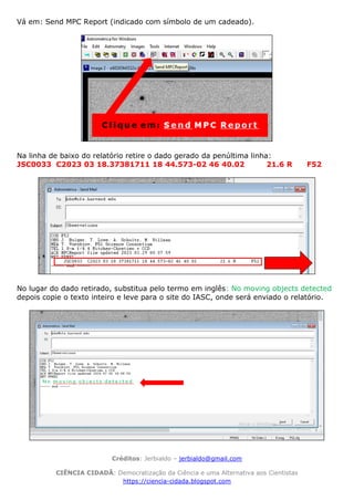 Créditos: Jerbialdo – jerbialdo@gmail.com
CIÊNCIA CIDADÃ: Democratização da Ciência e uma Alternativa aos Cientistas
https://ciencia-cidada.blogspot.com
Vá em: Send MPC Report (indicado com símbolo de um cadeado).
Na linha de baixo do relatório retire o dado gerado da penúltima linha:
JSC0033 C2023 03 18.37381711 18 44.573-02 46 40.02 21.6 R F52
No lugar do dado retirado, substitua pelo termo em inglês: No moving objects detected
depois copie o texto inteiro e leve para o site do IASC, onde será enviado o relatório.
 