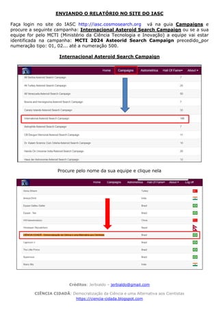 Créditos: Jerbialdo – jerbialdo@gmail.com
CIÊNCIA CIDADÃ: Democratização da Ciência e uma Alternativa aos Cientistas
https://ciencia-cidada.blogspot.com
ENVIANDO O RELATÓRIO NO SITE DO IASC
Faça login no site do IASC http://iasc.cosmosearch.org vá na guia Campaigns e
procure a seguinte campanha: Internacional Asteroid Search Campaign ou se a sua
equipe for pelo MCTI (Ministério da Ciência Tecnologia e Inovação) a equipe vai estar
identificada na campanha: MCTI 2024 Asteorid Search Campaign precedido por
numeração tipo: 01, 02... até a numeração 500.
Internacional Asteroid Search Campaign
Procure pelo nome da sua equipe e clique nela
 