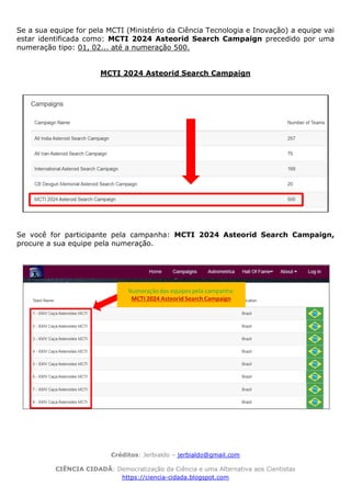 Créditos: Jerbialdo – jerbialdo@gmail.com
CIÊNCIA CIDADÃ: Democratização da Ciência e uma Alternativa aos Cientistas
https://ciencia-cidada.blogspot.com
Se a sua equipe for pela MCTI (Ministério da Ciência Tecnologia e Inovação) a equipe vai
estar identificada como: MCTI 2024 Asteorid Search Campaign precedido por uma
numeração tipo: 01, 02... até a numeração 500.
MCTI 2024 Asteorid Search Campaign
Se você for participante pela campanha: MCTI 2024 Asteorid Search Campaign,
procure a sua equipe pela numeração.
 