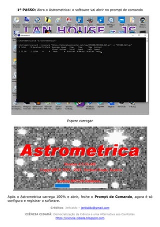 Créditos: Jerbialdo – jerbialdo@gmail.com
CIÊNCIA CIDADÃ: Democratização da Ciência e uma Alternativa aos Cientistas
https://ciencia-cidada.blogspot.com
1º PASSO: Abra o Astrometrica: o software vai abrir no prompt de comando
Espere carregar
Após o Astrometrica carrega 100% e abrir, feche o Prompt de Comando, agora é só
configura e registrar o software.
 