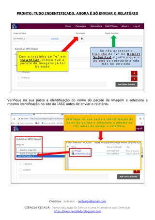 Créditos: Jerbialdo – jerbialdo@gmail.com
CIÊNCIA CIDADÃ: Democratização da Ciência e uma Alternativa aos Cientistas
https://ciencia-cidada.blogspot.com
PRONTO: TUDO INDENTIFICADO, AGORA É SÓ ENVIAR O RELATÓRIO
Verifique na sua pasta a identificação do nome do pacote de imagem e selecione a
mesma identificação no site do IASC antes de enviar o relatório.
 