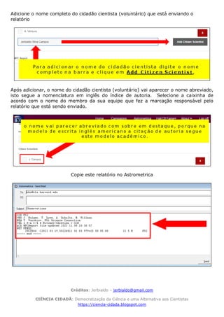 Créditos: Jerbialdo – jerbialdo@gmail.com
CIÊNCIA CIDADÃ: Democratização da Ciência e uma Alternativa aos Cientistas
https://ciencia-cidada.blogspot.com
Adicione o nome completo do cidadão cientista (voluntário) que está enviando o
relatório
Após adicionar, o nome do cidadão cientista (voluntário) vai aparecer o nome abreviado,
isto segue a nomenclatura em inglês do índice de autoria. Selecione a caixinha de
acordo com o nome do membro da sua equipe que fez a marcação responsável pelo
relatório que está sendo enviado.
Copie este relatório no Astrometrica
 