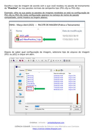 Créditos: Jerbialdo – jerbialdo@gmail.com
CIÊNCIA CIDADÃ: Democratização da Ciência e uma Alternativa aos Cientistas
https://ciencia-cidada.blogspot.com
Escolha o tipo de imagem de acordo com o que você recebeu no pacote de treinamento
de “Practice” ou nos pacotes normais da campanha tipo (PS1.cfg ou PS2.cfg).
Exemplo: olhe na sua pasta os pacotes de imagnes recebidos se está na configuração de
PS1.cfg ou PS2.cfg (esta configuração aparece no começo do nome do pacote
compactado, como mostra na imgem abaixo:
Depois de saber qual configuração da imagem, selecione tipo de arquivo de imagem
(PS1 ou pS2) e clique em abrir.
 