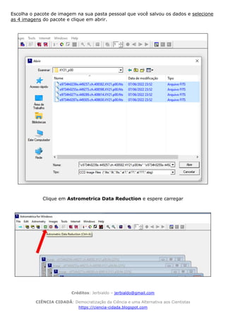 Créditos: Jerbialdo – jerbialdo@gmail.com
CIÊNCIA CIDADÃ: Democratização da Ciência e uma Alternativa aos Cientistas
https://ciencia-cidada.blogspot.com
Escolha o pacote de imagem na sua pasta pessoal que você salvou os dados e selecione
as 4 imagens do pacote e clique em abrir.
Clique em Astrometrica Data Reduction e espere carregar
 