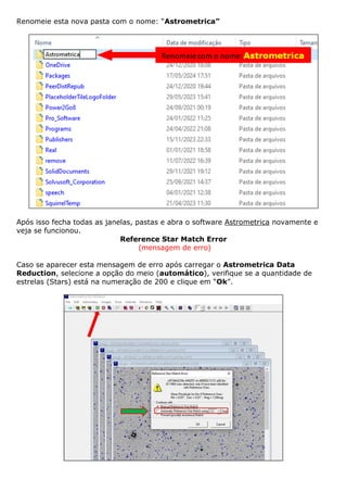 Renomeie esta nova pasta com o nome: “Astrometrica”
Após isso fecha todas as janelas, pastas e abra o software Astrometrica novamente e
veja se funcionou.
Reference Star Match Error
(mensagem de erro)
Caso se aparecer esta mensagem de erro após carregar o Astrometrica Data
Reduction, selecione a opção do meio (automático), verifique se a quantidade de
estrelas (Stars) está na numeração de 200 e clique em “Ok”.
 